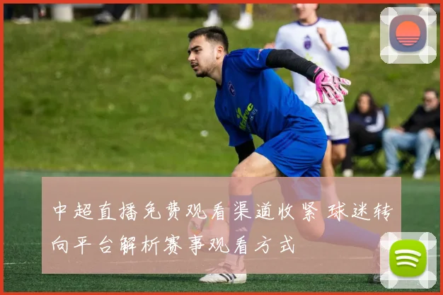 中超直播免费观看渠道收紧 球迷转向平台解析赛事观看方式