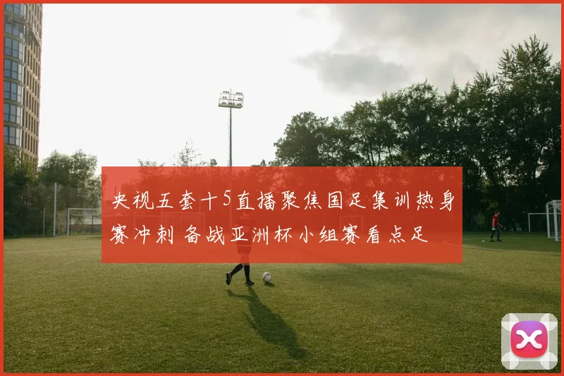 央视五套十5直播聚焦国足集训热身赛冲刺 备战亚洲杯小组赛看点足