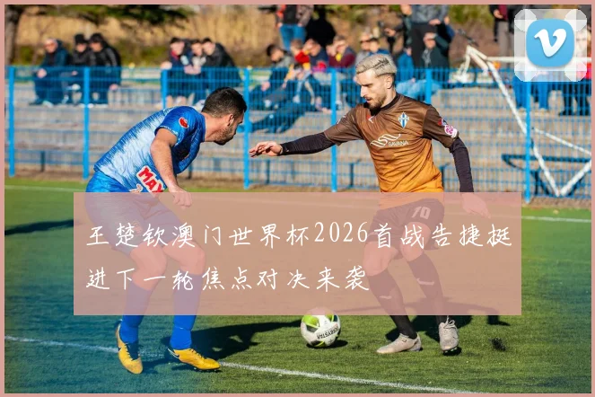 王楚钦澳门世界杯2026首战告捷挺进下一轮焦点对决来袭