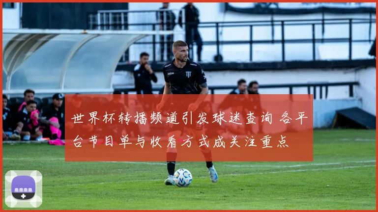 世界杯转播频道引发球迷查询 各平台节目单与收看方式成关注重点