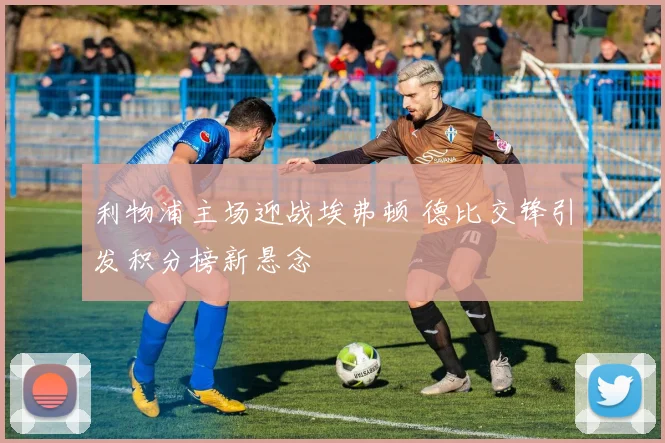 利物浦主场迎战埃弗顿 德比交锋引发积分榜新悬念