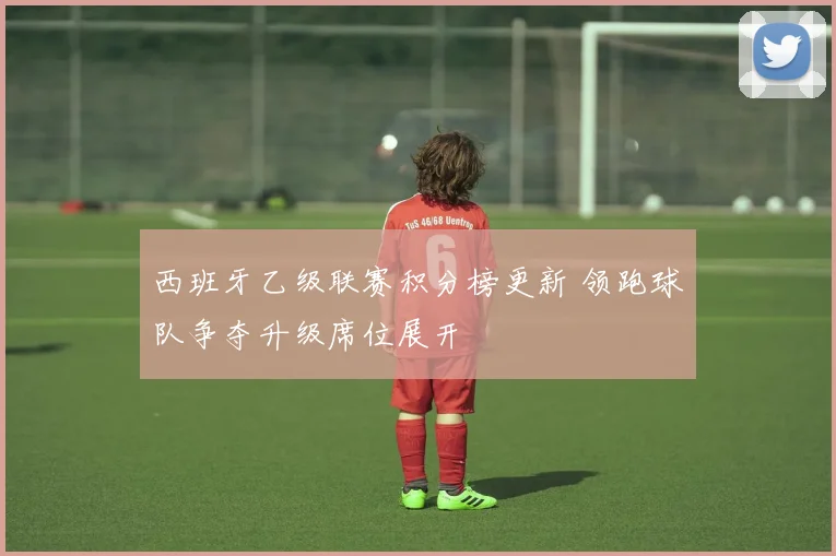 西班牙乙级联赛积分榜更新 领跑球队争夺升级席位展开