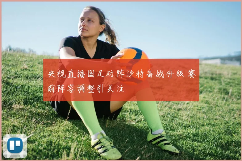 央视直播国足对阵沙特备战升级 赛前阵容调整引关注