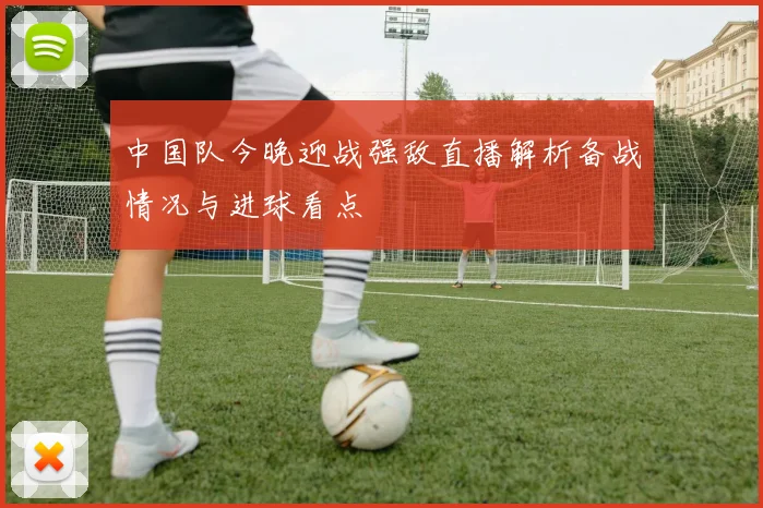 中国队今晚迎战强敌直播解析备战情况与进球看点