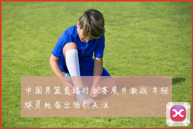 中国男篮直播对抗赛展开激战 年轻球员轮番出场引关注