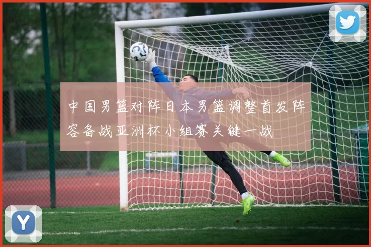 中国男篮对阵日本男篮调整首发阵容备战亚洲杯小组赛关键一战