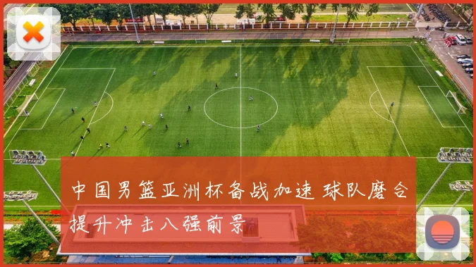 中国男篮亚洲杯备战加速 球队磨合提升冲击八强前景