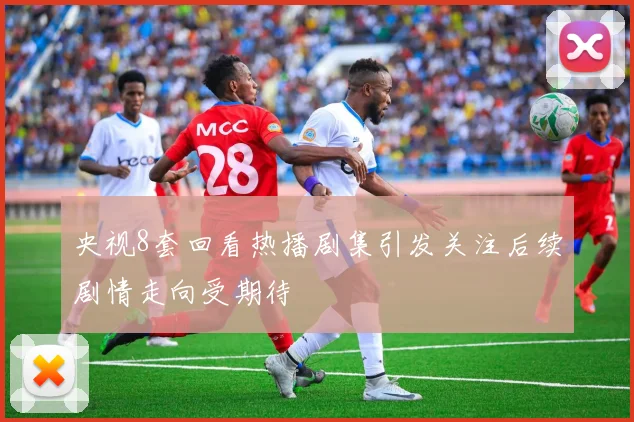 央视8套回看热播剧集引发关注后续剧情走向受期待