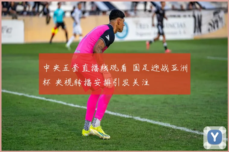 中央五套直播线观看 国足迎战亚洲杯 央视转播安排引发关注