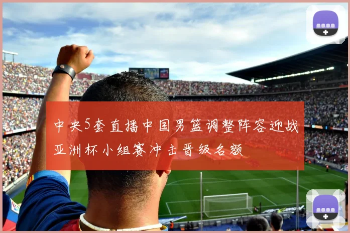 中央5套直播中国男篮调整阵容迎战亚洲杯小组赛冲击晋级名额