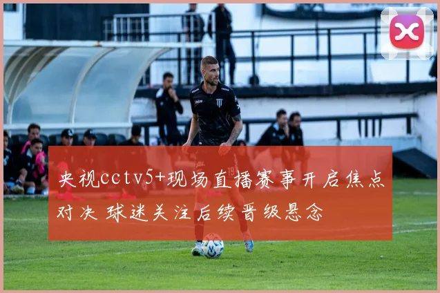 央视cctv5+现场直播赛事开启焦点对决 球迷关注后续晋级悬念