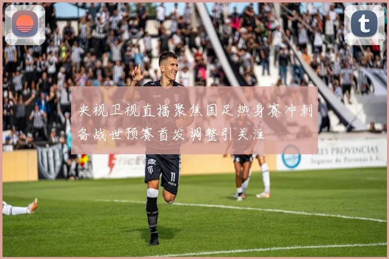 央视卫视直播聚焦国足热身赛冲刺备战世预赛首发调整引关注