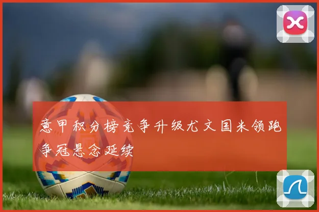 意甲积分榜竞争升级尤文国米领跑争冠悬念延续