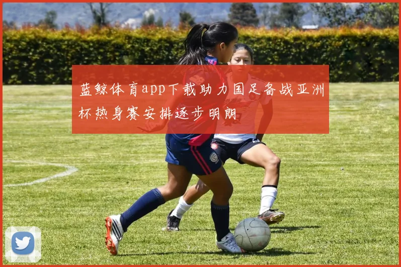 蓝鲸体育app下载助力国足备战亚洲杯热身赛安排逐步明朗