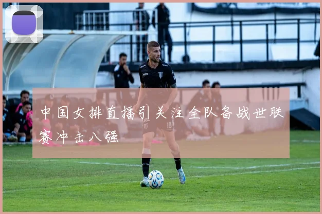 中国女排直播引关注全队备战世联赛冲击八强