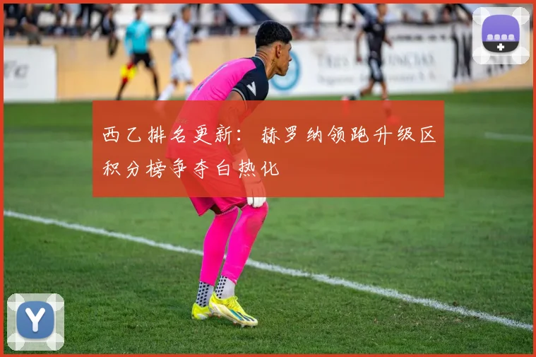 西乙排名更新：赫罗纳领跑升级区积分榜争夺白热化