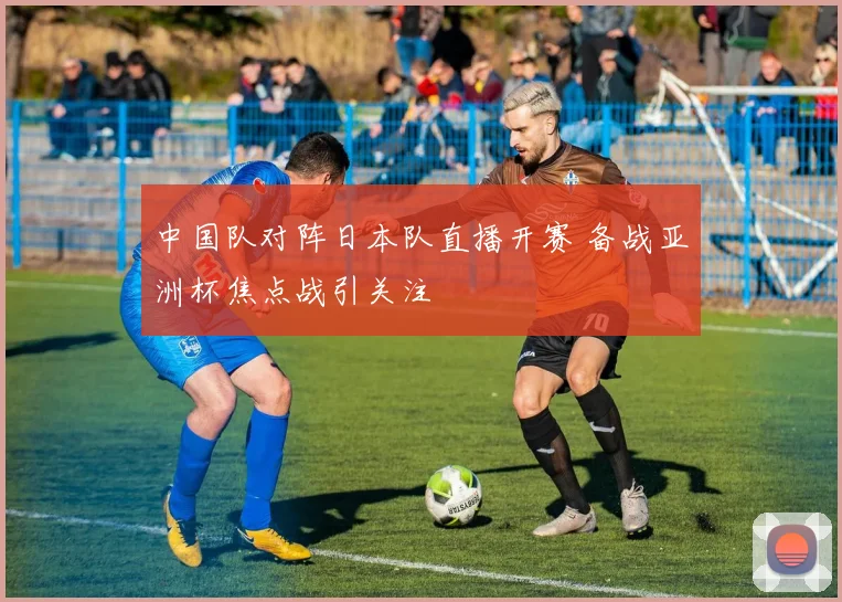 中国队对阵日本队直播开赛 备战亚洲杯焦点战引关注