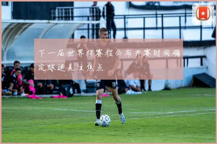 下一届世界杯赛程公布开赛时间确定球迷关注焦点