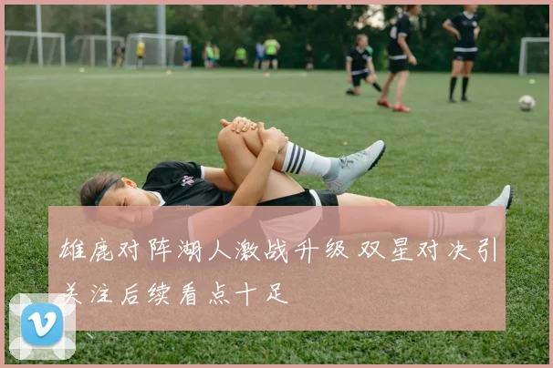 雄鹿对阵湖人激战升级 双星对决引关注后续看点十足