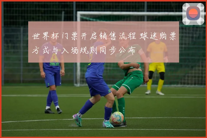 世界杯门票开启销售流程 球迷购票方式与入场规则同步公布