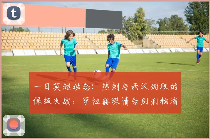 一日英超动态：热刺与西汉姆联的保级决战，萨拉赫深情告别利物浦_阿森纳_曼联_曼城