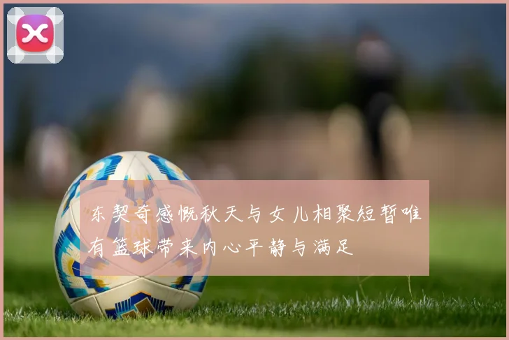 东契奇感慨秋天与女儿相聚短暂唯有篮球带来内心平静与满足