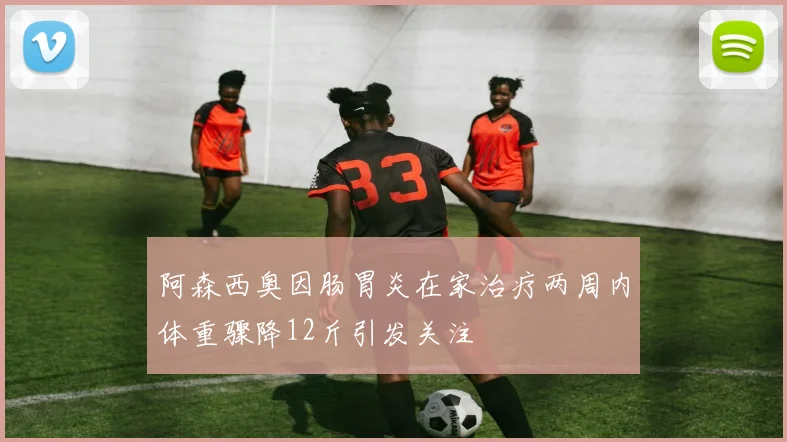阿森西奥因肠胃炎在家治疗两周内体重骤降12斤引发关注