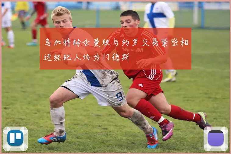乌加特转会曼联与约罗交易紧密相连经纪人均为门德斯