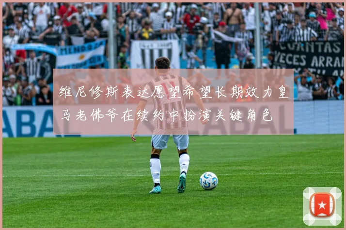 维尼修斯表达愿望希望长期效力皇马老佛爷在续约中扮演关键角色