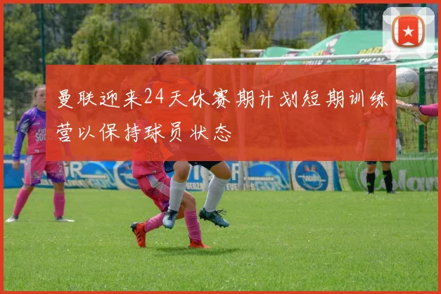 曼联迎来24天休赛期计划短期训练营以保持球员状态