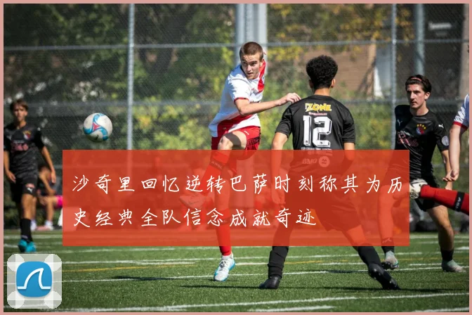沙奇里回忆逆转巴萨时刻称其为历史经典全队信念成就奇迹