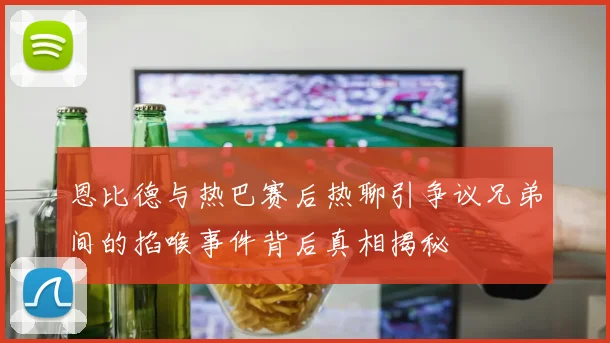 恩比德与热巴赛后热聊引争议兄弟间的掐喉事件背后真相揭秘