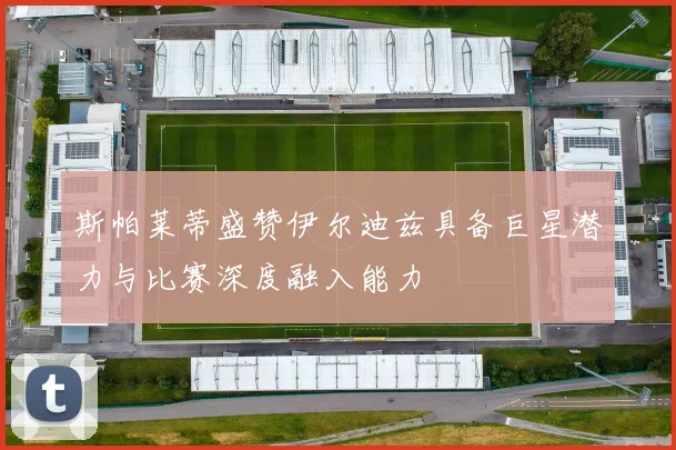 斯帕莱蒂盛赞伊尔迪兹具备巨星潜力与比赛深度融入能力