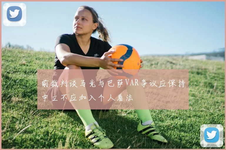 前裁判谈马竞与巴萨VAR争议应保持中立不应加入个人看法