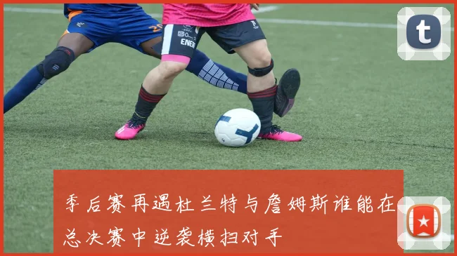 季后赛再遇杜兰特与詹姆斯谁能在总决赛中逆袭横扫对手