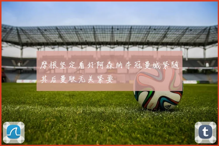 摩根坚定看好阿森纳夺冠曼城紧随其后曼联无关紧要
