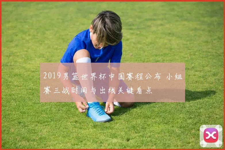 2019男篮世界杯中国赛程公布 小组赛三战时间与出线关键看点
