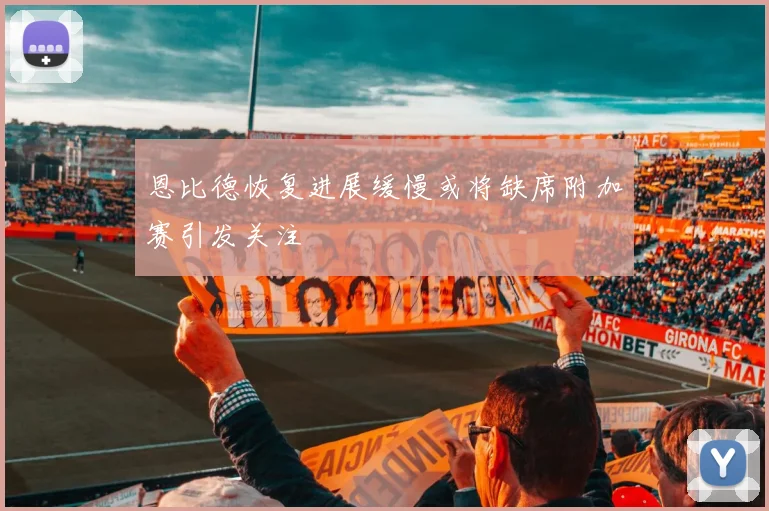 恩比德恢复进展缓慢或将缺席附加赛引发关注