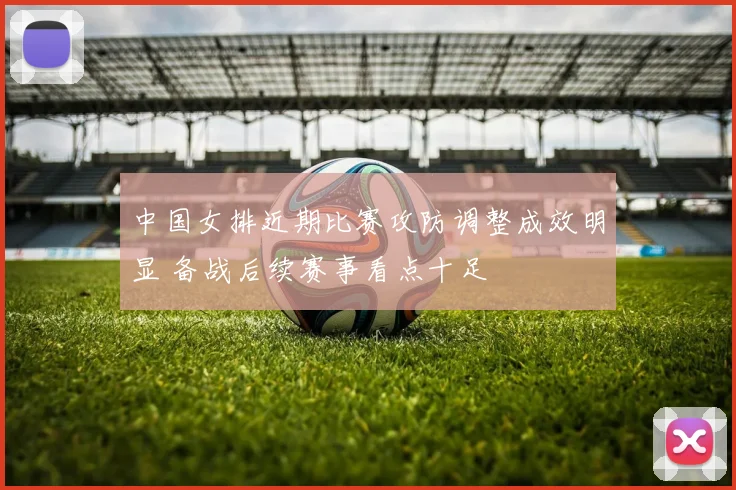 中国女排近期比赛攻防调整成效明显 备战后续赛事看点十足